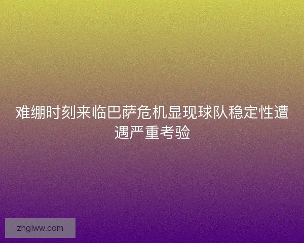 难绷时刻来临巴萨危机显现球队稳定性遭遇严重考验
