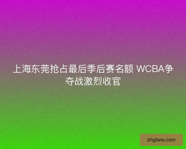 上海东莞抢占最后季后赛名额 WCBA争夺战激烈收官